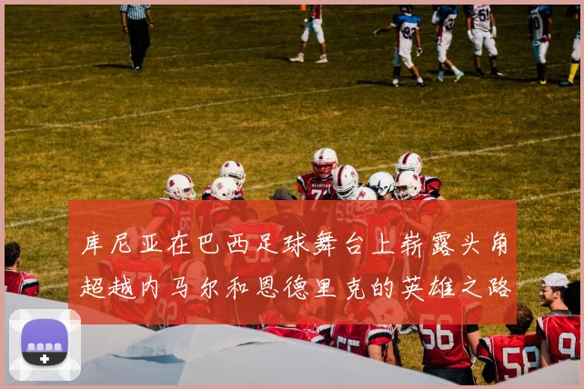 库尼亚在巴西足球舞台上崭露头角超越内马尔和恩德里克的英雄之路