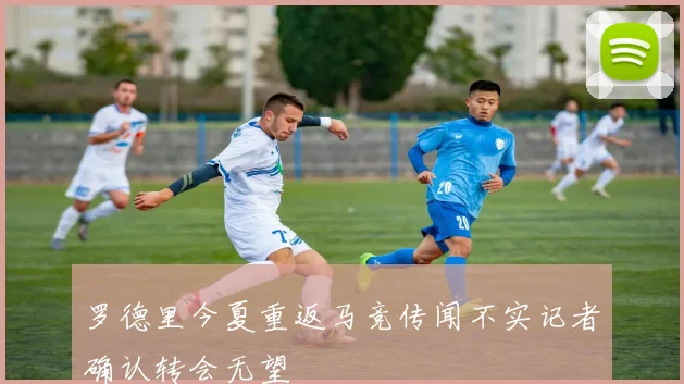 罗德里今夏重返马竞传闻不实记者确认转会无望