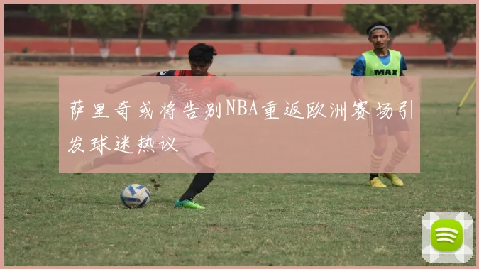 萨里奇或将告别NBA重返欧洲赛场引发球迷热议