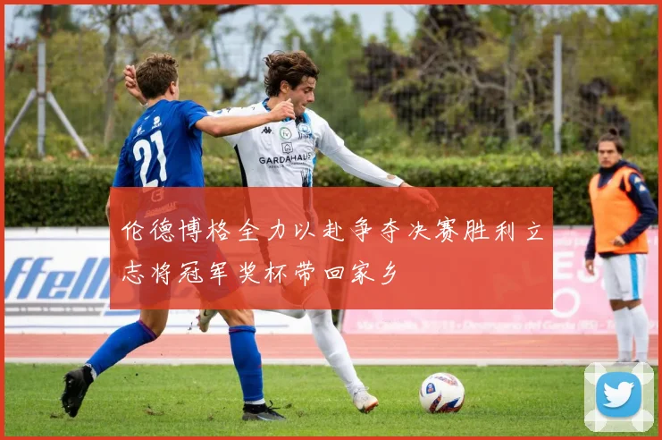 伦德博格全力以赴争夺决赛胜利立志将冠军奖杯带回家乡