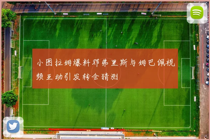 小图拉姆爆料邓弗里斯与姆巴佩视频互动引发转会猜测
