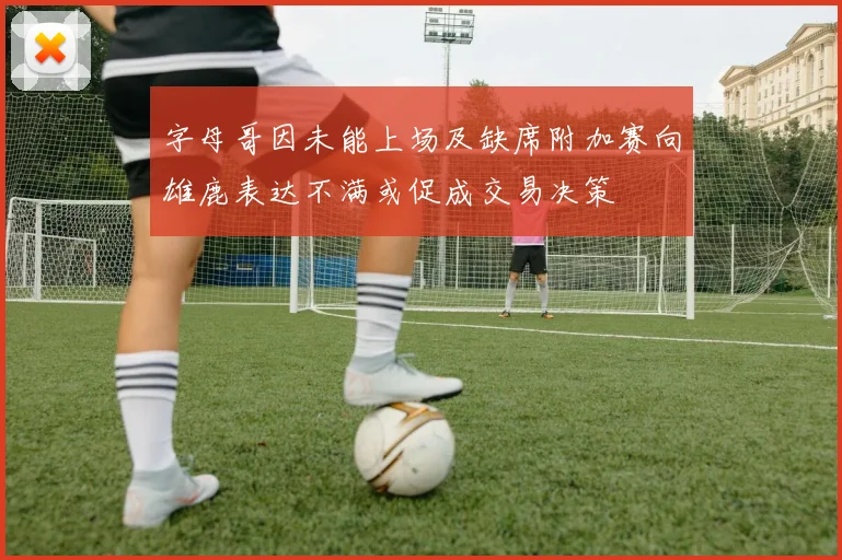 字母哥因未能上场及缺席附加赛向雄鹿表达不满或促成交易决策