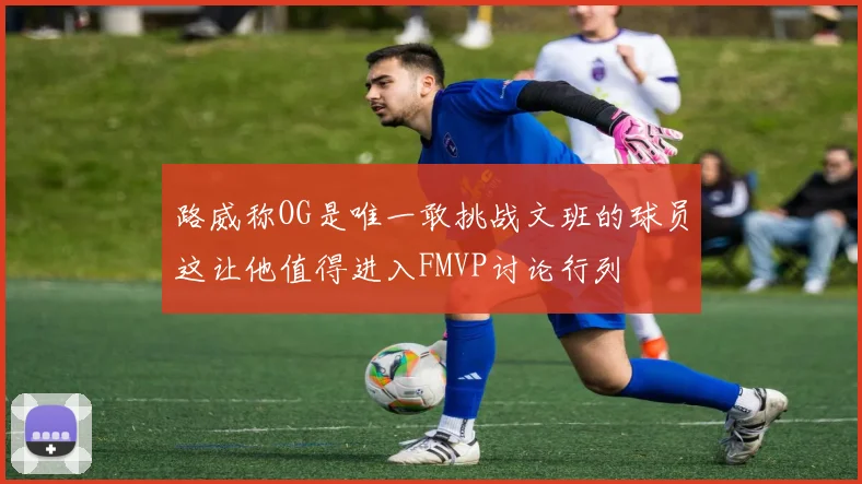 路威称OG是唯一敢挑战文班的球员这让他值得进入FMVP讨论行列