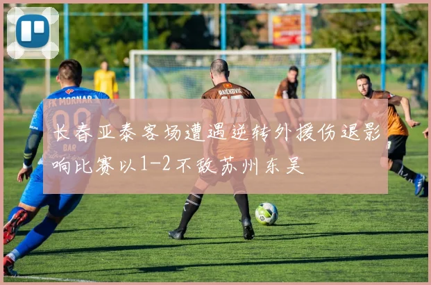 长春亚泰客场遭遇逆转外援伤退影响比赛以1-2不敌苏州东吴