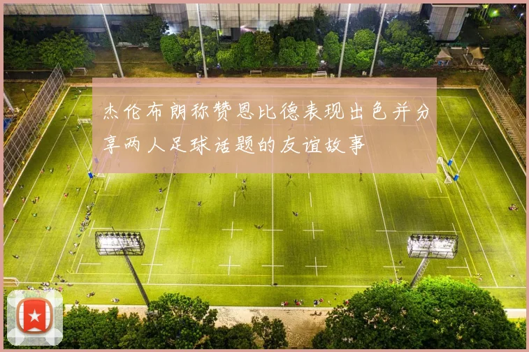 杰伦布朗称赞恩比德表现出色并分享两人足球话题的友谊故事