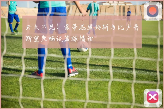 好久不见！蒙蒂威廉姆斯与比卢普斯重聚畅谈篮球情谊