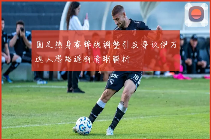 国足热身赛锋线调整引发争议伊万选人思路逐渐清晰解析