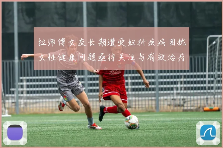 拉师傅女友长期遭受妇科疾病困扰女性健康问题亟待关注与有效治疗方案