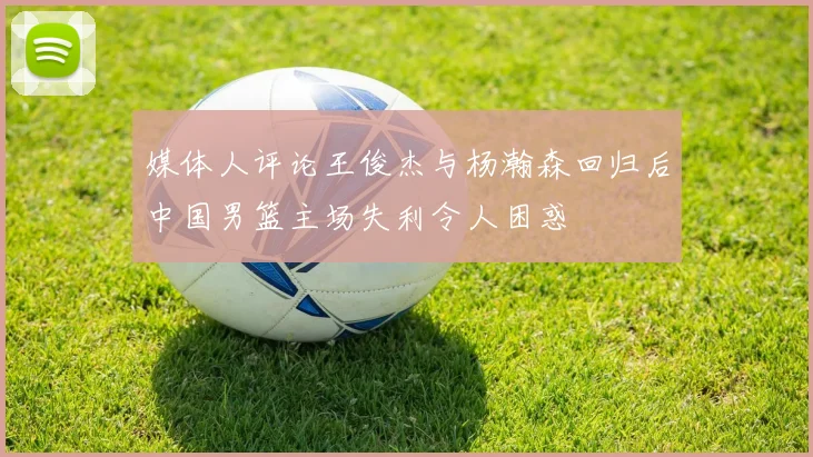 媒体人评论王俊杰与杨瀚森回归后中国男篮主场失利令人困惑