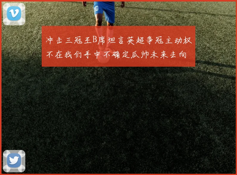 冲击三冠王B席坦言英超争冠主动权不在我们手中不确定瓜帅未来去向