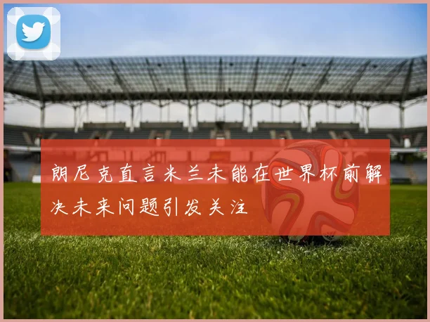 朗尼克直言米兰未能在世界杯前解决未来问题引发关注
