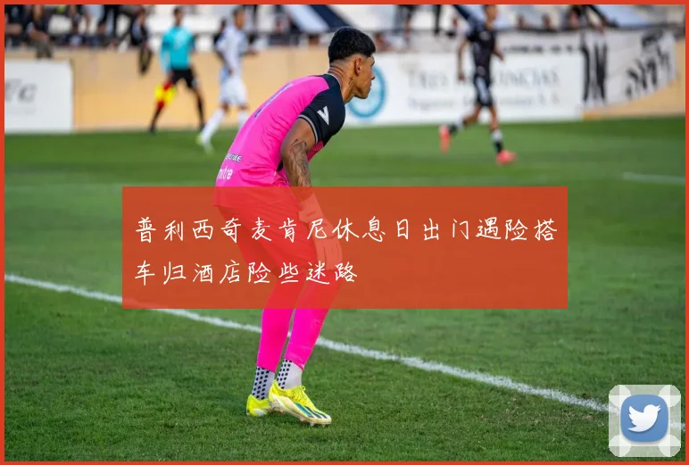 普利西奇麦肯尼休息日出门遇险搭车归酒店险些迷路